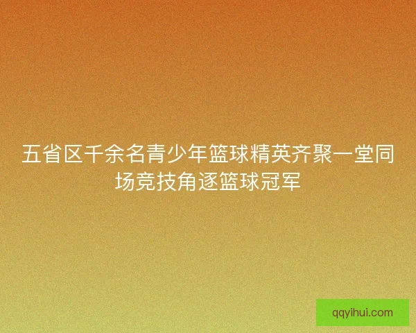 五省区千余名青少年篮球精英齐聚一堂同场竞技角逐篮球冠军