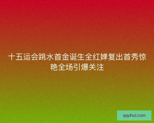 十五运会跳水首金诞生全红婵复出首秀惊艳全场引爆关注